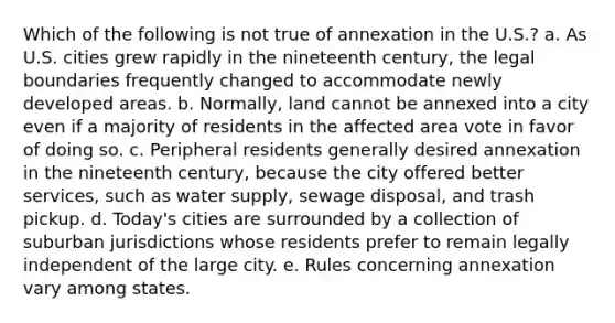 Which of the following is not true of annexation in the U.S.? a. As U.S. cities grew rapidly in the nineteenth century, the legal boundaries frequently changed to accommodate newly developed areas. b. Normally, land cannot be annexed into a city even if a majority of residents in the affected area vote in favor of doing so. c. Peripheral residents generally desired annexation in the nineteenth century, because the city offered better services, such as water supply, sewage disposal, and trash pickup. d. Today's cities are surrounded by a collection of suburban jurisdictions whose residents prefer to remain legally independent of the large city. e. Rules concerning annexation vary among states.