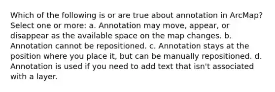 Which of the following is or are true about annotation in ArcMap? Select one or more: a. Annotation may move, appear, or disappear as the available space on the map changes. b. Annotation cannot be repositioned. c. Annotation stays at the position where you place it, but can be manually repositioned. d. Annotation is used if you need to add text that isn't associated with a layer.