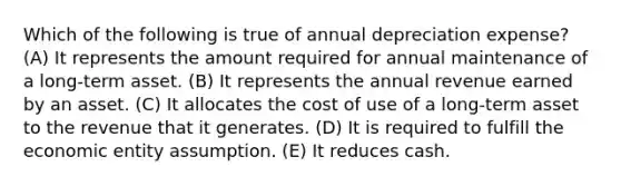 Which of the following is true of annual depreciation expense? (A) It represents the amount required for annual maintenance of a long-term asset. (B) It represents the annual revenue earned by an asset. (C) It allocates the cost of use of a long-term asset to the revenue that it generates. (D) It is required to fulfill the economic entity assumption. (E) It reduces cash.