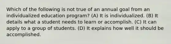 Which of the following is not true of an annual goal from an individualized education program? (A) It is individualized. (B) It details what a student needs to learn or accomplish. (C) It can apply to a group of students. (D) It explains how well it should be accomplished.