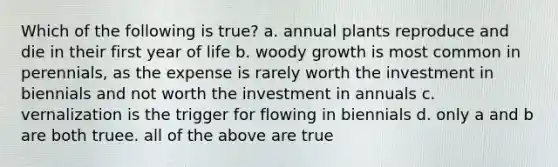 Which of the following is true? a. annual plants reproduce and die in their first year of life b. woody growth is most common in perennials, as the expense is rarely worth the investment in biennials and not worth the investment in annuals c. vernalization is the trigger for flowing in biennials d. only a and b are both truee. all of the above are true