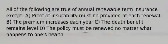 All of the following are true of annual renewable term insurance except: A) Proof of insurability must be provided at each renewal. B) The premium increases each year C) The death benefit remains level D) The policy must be renewed no matter what happens to one's health