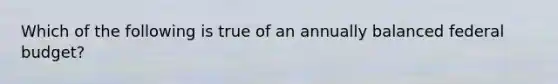 Which of the following is true of an annually balanced federal budget?