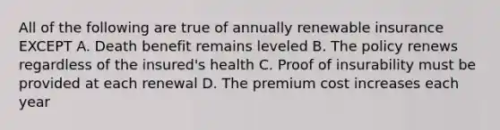 All of the following are true of annually renewable insurance EXCEPT A. Death benefit remains leveled B. The policy renews regardless of the insured's health C. Proof of insurability must be provided at each renewal D. The premium cost increases each year