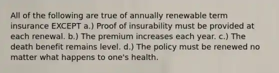 All of the following are true of annually renewable term insurance EXCEPT a.) Proof of insurability must be provided at each renewal. b.) The premium increases each year. c.) The death benefit remains level. d.) The policy must be renewed no matter what happens to one's health.