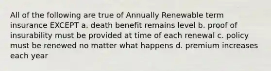 All of the following are true of Annually Renewable term insurance EXCEPT a. death benefit remains level b. proof of insurability must be provided at time of each renewal c. policy must be renewed no matter what happens d. premium increases each year