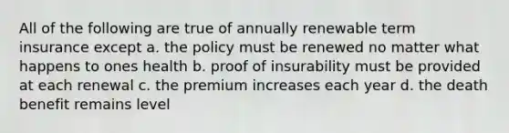 All of the following are true of annually renewable term insurance except a. the policy must be renewed no matter what happens to ones health b. proof of insurability must be provided at each renewal c. the premium increases each year d. the death benefit remains level