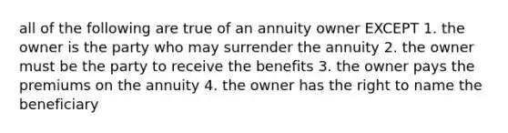 all of the following are true of an annuity owner EXCEPT 1. the owner is the party who may surrender the annuity 2. the owner must be the party to receive the benefits 3. the owner pays the premiums on the annuity 4. the owner has the right to name the beneficiary