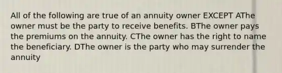 All of the following are true of an annuity owner EXCEPT AThe owner must be the party to receive benefits. BThe owner pays the premiums on the annuity. CThe owner has the right to name the beneficiary. DThe owner is the party who may surrender the annuity