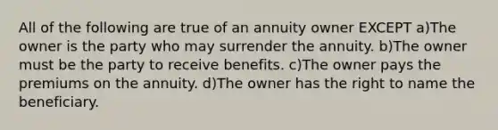 All of the following are true of an annuity owner EXCEPT a)The owner is the party who may surrender the annuity. b)The owner must be the party to receive benefits. c)The owner pays the premiums on the annuity. d)The owner has the right to name the beneficiary.