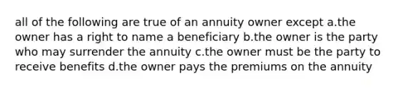 all of the following are true of an annuity owner except a.the owner has a right to name a beneficiary b.the owner is the party who may surrender the annuity c.the owner must be the party to receive benefits d.the owner pays the premiums on the annuity