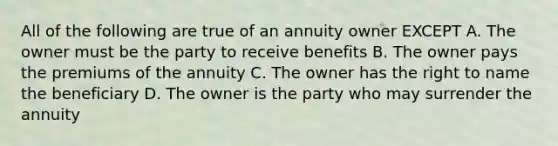 All of the following are true of an annuity owner EXCEPT A. The owner must be the party to receive benefits B. The owner pays the premiums of the annuity C. The owner has the right to name the beneficiary D. The owner is the party who may surrender the annuity