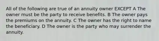 All of the following are true of an annuity owner EXCEPT A The owner must be the party to receive benefits. B The owner pays the premiums on the annuity. C The owner has the right to name the beneficiary. D The owner is the party who may surrender the annuity.