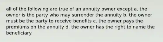 all of the following are true of an annuity owner except a. the owner is the party who may surrender the annuity b. the owner must be the party to receive benefits c. the owner pays the premiums on the annuity d. the owner has the right to name the beneficiary