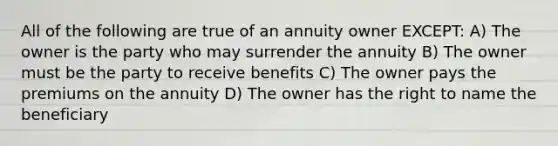 All of the following are true of an annuity owner EXCEPT: A) The owner is the party who may surrender the annuity B) The owner must be the party to receive benefits C) The owner pays the premiums on the annuity D) The owner has the right to name the beneficiary