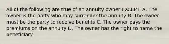 All of the following are true of an annuity owner EXCEPT: A. The owner is the party who may surrender the annuity B. The owner must be the party to receive benefits C. The owner pays the premiums on the annuity D. The owner has the right to name the beneficiary