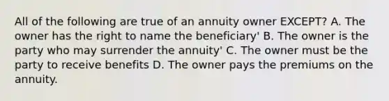 All of the following are true of an annuity owner EXCEPT? A. The owner has the right to name the beneficiary' B. The owner is the party who may surrender the annuity' C. The owner must be the party to receive benefits D. The owner pays the premiums on the annuity.