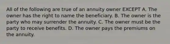 All of the following are true of an annuity owner EXCEPT A. The owner has the right to name the beneficiary. B. The owner is the party who may surrender the annuity. C. The owner must be the party to receive benefits. D. The owner pays the premiums on the annuity.