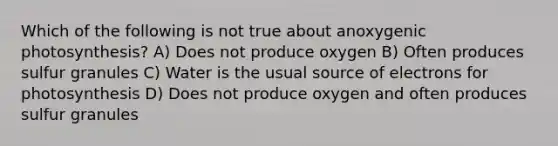 Which of the following is not true about anoxygenic photosynthesis? A) Does not produce oxygen B) Often produces sulfur granules C) Water is the usual source of electrons for photosynthesis D) Does not produce oxygen and often produces sulfur granules