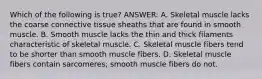 Which of the following is true? ANSWER: A. Skeletal muscle lacks the coarse connective tissue sheaths that are found in smooth muscle. B. Smooth muscle lacks the thin and thick filaments characteristic of skeletal muscle. C. Skeletal muscle fibers tend to be shorter than smooth muscle fibers. D. Skeletal muscle fibers contain sarcomeres; smooth muscle fibers do not.