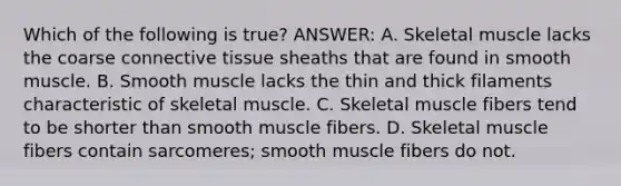 Which of the following is true? ANSWER: A. Skeletal muscle lacks the coarse connective tissue sheaths that are found in smooth muscle. B. Smooth muscle lacks the thin and thick filaments characteristic of skeletal muscle. C. Skeletal muscle fibers tend to be shorter than smooth muscle fibers. D. Skeletal muscle fibers contain sarcomeres; smooth muscle fibers do not.