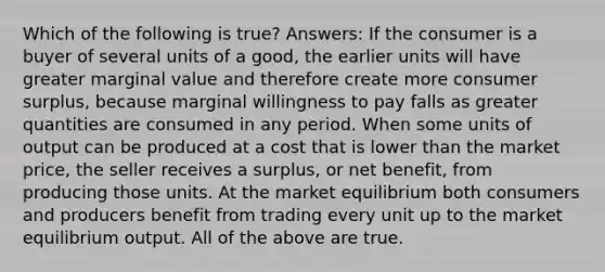 Which of the following is true? Answers: If the consumer is a buyer of several units of a good, the earlier units will have greater marginal value and therefore create more consumer surplus, because marginal willingness to pay falls as greater quantities are consumed in any period. When some units of output can be produced at a cost that is lower than the market price, the seller receives a surplus, or net benefit, from producing those units. At the market equilibrium both consumers and producers benefit from trading every unit up to the market equilibrium output. All of the above are true.