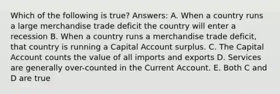 Which of the following is true? Answers: A. When a country runs a large merchandise trade deficit the country will enter a recession B. When a country runs a merchandise trade deficit, that country is running a Capital Account surplus. C. The Capital Account counts the value of all imports and exports D. Services are generally over-counted in the Current Account. E. Both C and D are true