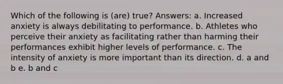 Which of the following is (are) true? Answers: a. Increased anxiety is always debilitating to performance. b. Athletes who perceive their anxiety as facilitating rather than harming their performances exhibit higher levels of performance. c. The intensity of anxiety is more important than its direction. d. a and b e. b and c