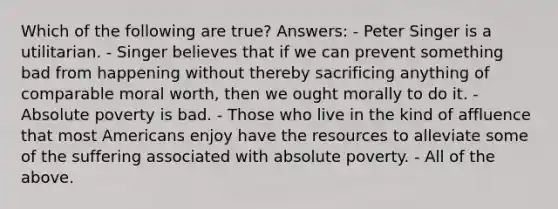 Which of the following are true? Answers: - Peter Singer is a utilitarian. - Singer believes that if we can prevent something bad from happening without thereby sacrificing anything of comparable moral worth, then we ought morally to do it. - Absolute poverty is bad. - Those who live in the kind of affluence that most Americans enjoy have the resources to alleviate some of the suffering associated with absolute poverty. - All of the above.