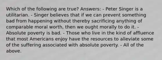 Which of the following are true? Answers: - Peter Singer is a utilitarian. - Singer believes that if we can prevent something bad from happening without thereby sacrificing anything of comparable moral worth, then we ought morally to do it. - Absolute poverty is bad. - Those who live in the kind of affluence that most Americans enjoy have the resources to alleviate some of the suffering associated with absolute poverty. - All of the above.