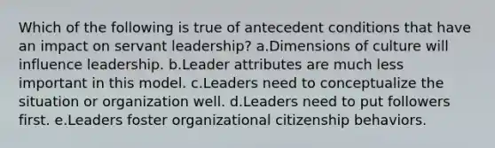 Which of the following is true of antecedent conditions that have an impact on servant leadership? a.Dimensions of culture will influence leadership. b.Leader attributes are much less important in this model. c.Leaders need to conceptualize the situation or organization well. d.Leaders need to put followers first. e.Leaders foster organizational citizenship behaviors.