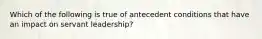 Which of the following is true of antecedent conditions that have an impact on servant leadership?