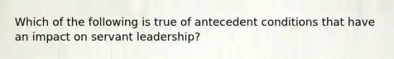 Which of the following is true of antecedent conditions that have an impact on servant leadership?