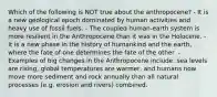 Which of the following is NOT true about the anthropocene? - It is a new geological epoch dominated by human activities and heavy use of fossil fuels. - The coupled human-earth system is more resilient in the Anthropocene than it was in the Holocene. -It is a new phase in the history of humankind and the earth, where the fate of one determines the fate of the other. - Examples of big changes in the Anthropocene include: sea levels are rising, global temperatures are warmer, and humans now move more sediment and rock annually than all natural processes (e.g. erosion and rivers) combined.