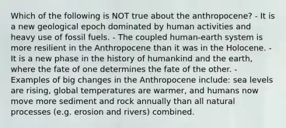 Which of the following is NOT true about the anthropocene? - It is a new geological epoch dominated by human activities and heavy use of fossil fuels. - The coupled human-earth system is more resilient in the Anthropocene than it was in the Holocene. -It is a new phase in the history of humankind and the earth, where the fate of one determines the fate of the other. - Examples of big changes in the Anthropocene include: sea levels are rising, global temperatures are warmer, and humans now move more sediment and rock annually than all natural processes (e.g. erosion and rivers) combined.