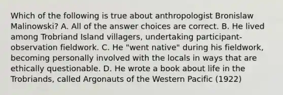 Which of the following is true about anthropologist Bronislaw Malinowski? A. All of the answer choices are correct. B. He lived among Trobriand Island villagers, undertaking participant-observation fieldwork. C. He "went native" during his fieldwork, becoming personally involved with the locals in ways that are ethically questionable. D. He wrote a book about life in the Trobriands, called Argonauts of the Western Pacific (1922)