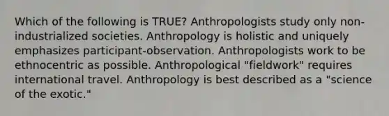 Which of the following is TRUE? Anthropologists study only non-industrialized societies. Anthropology is holistic and uniquely emphasizes participant-observation. Anthropologists work to be ethnocentric as possible. Anthropological "fieldwork" requires international travel. Anthropology is best described as a "science of the exotic."