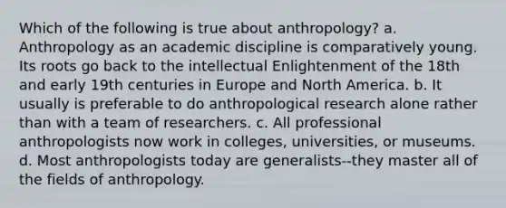 Which of the following is true about anthropology? a. Anthropology as an academic discipline is comparatively young. Its roots go back to the intellectual Enlightenment of the 18th and early 19th centuries in Europe and North America. b. It usually is preferable to do anthropological research alone rather than with a team of researchers. c. All professional anthropologists now work in colleges, universities, or museums. d. Most anthropologists today are generalists--they master all of the fields of anthropology.