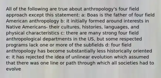 All of the following are true about anthropology's four field approach except this statement: a: Boas is the father of four field American anthropology b: it initially formed around interests in Native Americans- their cultures, histories, languages, and physical characteristics c: there are many strong four field anthropological departments in the US, but some respected programs lack one or more of the subfields d: four field anthropology has become substantially less historically oriented e: it has rejected the idea of unlinear evolution which assumed that there was one line or path through which all societies had to evolve