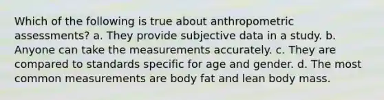 Which of the following is true about anthropometric assessments? a. They provide subjective data in a study. b. Anyone can take the measurements accurately. c. They are compared to standards specific for age and gender. d. The most common measurements are body fat and lean body mass.