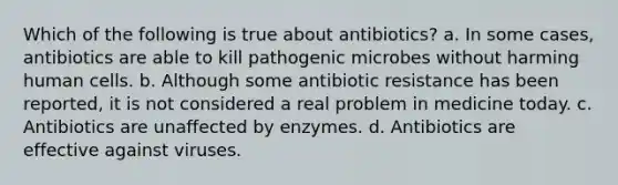 Which of the following is true about antibiotics? a. In some cases, antibiotics are able to kill pathogenic microbes without harming human cells. b. Although some antibiotic resistance has been reported, it is not considered a real problem in medicine today. c. Antibiotics are unaffected by enzymes. d. Antibiotics are effective against viruses.