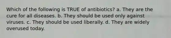 Which of the following is TRUE of antibiotics? a. They are the cure for all diseases. b. They should be used only against viruses. c. They should be used liberally. d. They are widely overused today.