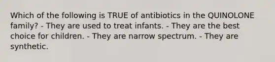 Which of the following is TRUE of antibiotics in the QUINOLONE family? - They are used to treat infants. - They are the best choice for children. - They are narrow spectrum. - They are synthetic.