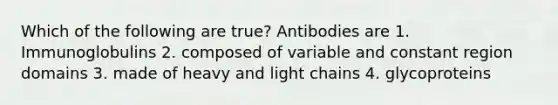 Which of the following are true? Antibodies are 1. Immunoglobulins 2. composed of variable and constant region domains 3. made of heavy and light chains 4. glycoproteins