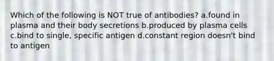 Which of the following is NOT true of antibodies? a.found in plasma and their body secretions b.produced by plasma cells c.bind to single, specific antigen d.constant region doesn't bind to antigen