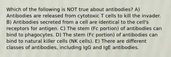 Which of the following is NOT true about antibodies? A) Antibodies are released from cytotoxic T cells to kill the invader. B) Antibodies secreted from a cell are identical to the cell's receptors for antigen. C) The stem (Fc portion) of antibodies can bind to phagocytes. D) The stem (Fc portion) of antibodies can bind to natural killer cells (NK cells). E) There are different classes of antibodies, including IgG and IgE antibodies.