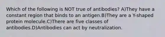 Which of the following is NOT true of antibodies? A)They have a constant region that binds to an antigen.B)They are a Y-shaped protein molecule.C)There are five classes of antibodies.D)Antibodies can act by neutralization.