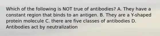 Which of the following is NOT true of antibodies? A. They have a constant region that binds to an antigen. B. They are a Y-shaped protein molecule C. there are five classes of antibodies D. Antibodies act by neutralization