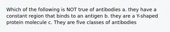 Which of the following is NOT true of antibodies a. they have a constant region that binds to an antigen b. they are a Y-shaped protein molecule c. They are five classes of antibodies