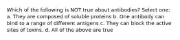 Which of the following is NOT true about antibodies? Select one: a. They are composed of soluble proteins b. One antibody can bind to a range of different antigens c. They can block the active sites of toxins. d. All of the above are true